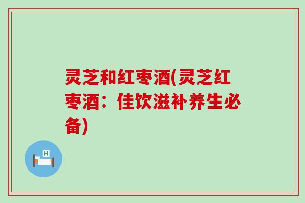 灵芝和红枣酒(灵芝红枣酒：佳饮滋补养生必备)