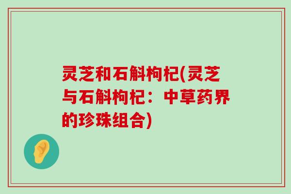 灵芝和石斛枸杞(灵芝与石斛枸杞：中草药界的珍珠组合)