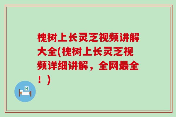 槐树上长灵芝视频讲解大全(槐树上长灵芝视频详细讲解，全网全！)