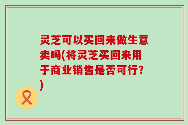 灵芝可以买回来做生意卖吗(将灵芝买回来用于商业销售是否可行？)