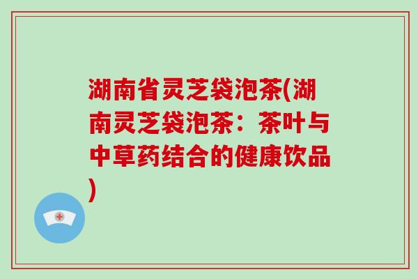 湖南省灵芝袋泡茶(湖南灵芝袋泡茶：茶叶与中草药结合的健康饮品)