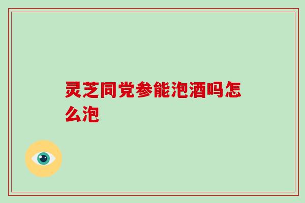 灵芝同党参能泡酒吗怎么泡