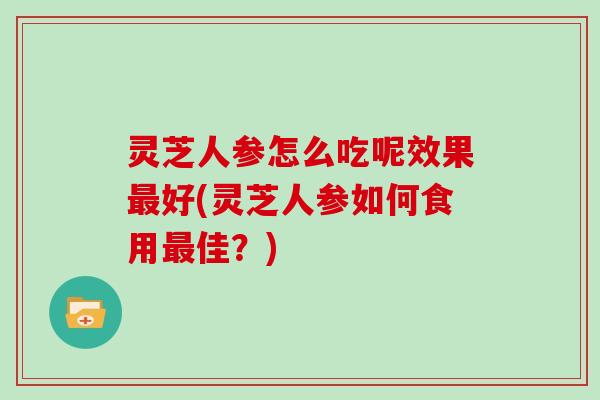 灵芝人参怎么吃呢效果好(灵芝人参如何食用佳？)