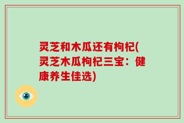 灵芝和木瓜还有枸杞(灵芝木瓜枸杞三宝：健康养生佳选)