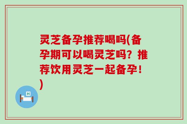 灵芝备孕推荐喝吗(备孕期可以喝灵芝吗？推荐饮用灵芝一起备孕！)