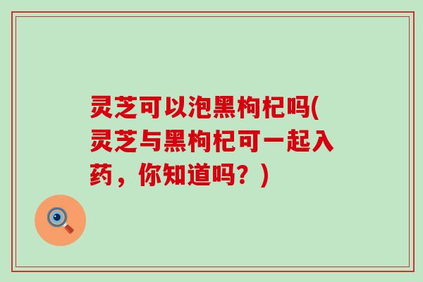 灵芝可以泡黑枸杞吗(灵芝与黑枸杞可一起入药，你知道吗？)