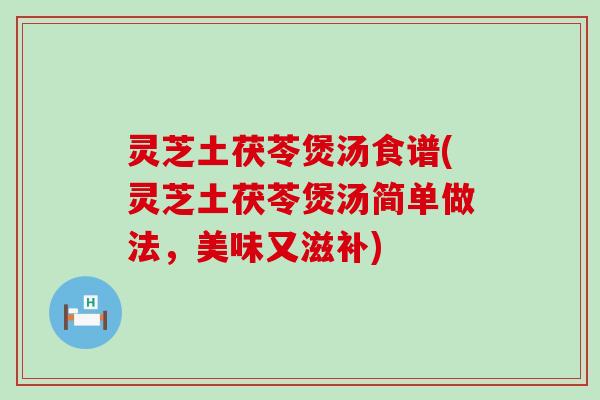 灵芝土茯苓煲汤食谱(灵芝土茯苓煲汤简单做法，美味又滋补)