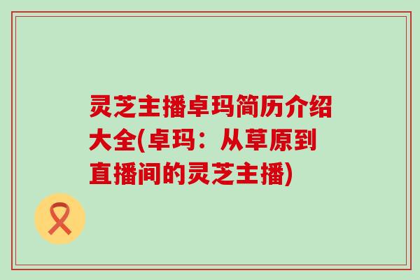 灵芝主播卓玛简历介绍大全(卓玛：从草原到直播间的灵芝主播)