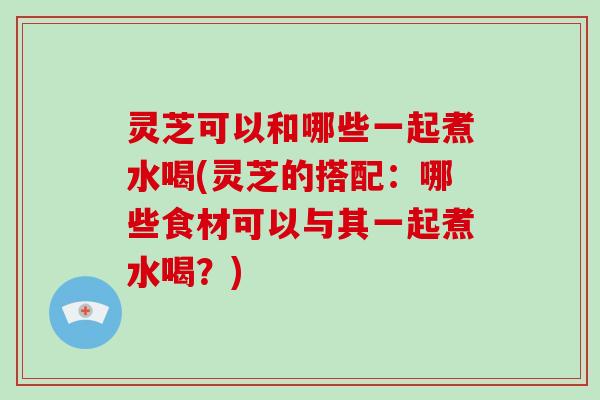 灵芝可以和哪些一起煮水喝(灵芝的搭配：哪些食材可以与其一起煮水喝？)