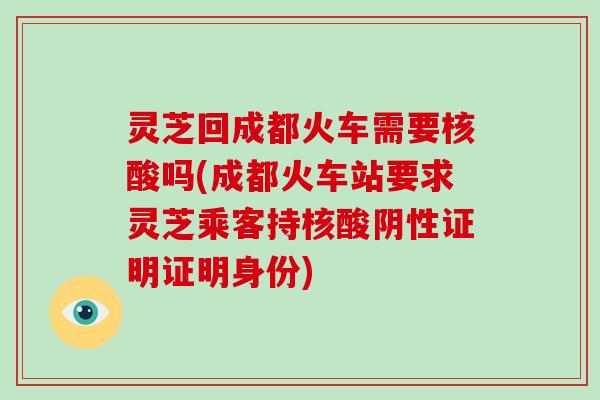 灵芝回成都火车需要核酸吗(成都火车站要求灵芝乘客持核酸阴性证明证明身份)