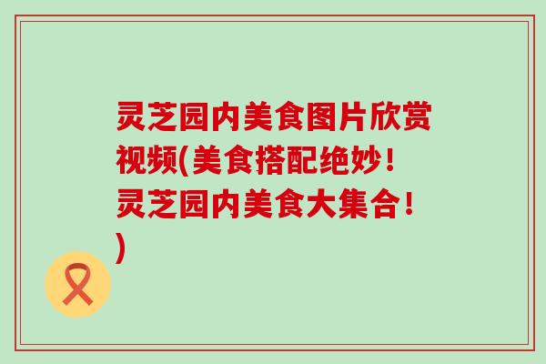 灵芝园内美食图片欣赏视频(美食搭配绝妙！灵芝园内美食大集合！)