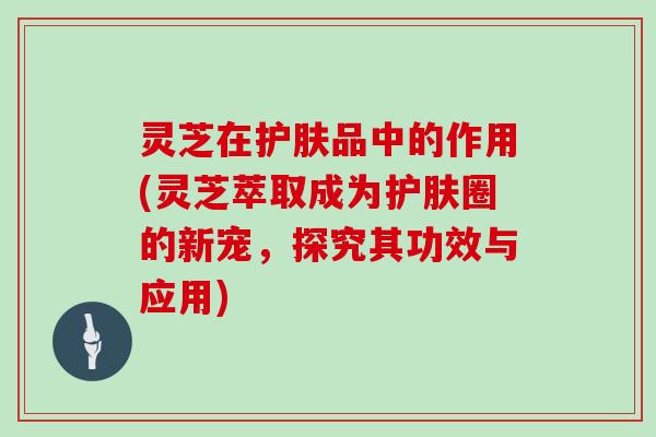 灵芝在护肤品中的作用(灵芝萃取成为护肤圈的新宠，探究其功效与应用)