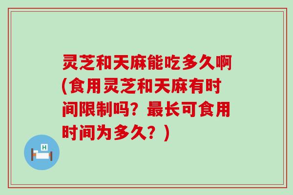 灵芝和天麻能吃多久啊(食用灵芝和天麻有时间限制吗？长可食用时间为多久？)