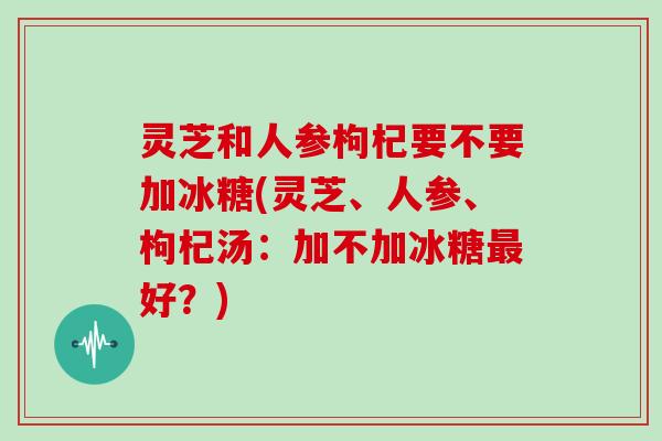 灵芝和人参枸杞要不要加冰糖(灵芝、人参、枸杞汤：加不加冰糖好？)