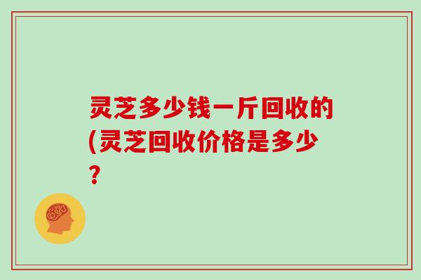 灵芝多少钱一斤回收的(灵芝回收价格是多少？