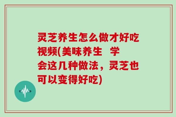 灵芝养生怎么做才好吃视频(美味养生  学会这几种做法，灵芝也可以变得好吃)