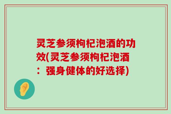 灵芝参须枸杞泡酒的功效(灵芝参须枸杞泡酒：强身健体的好选择)