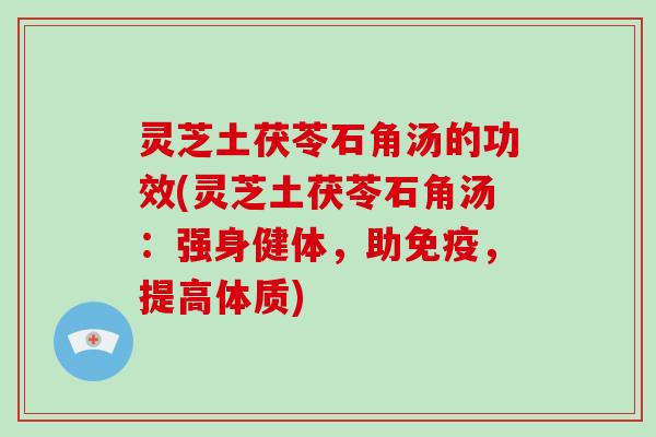 灵芝土茯苓石角汤的功效(灵芝土茯苓石角汤：强身健体，助免疫，提高体质)