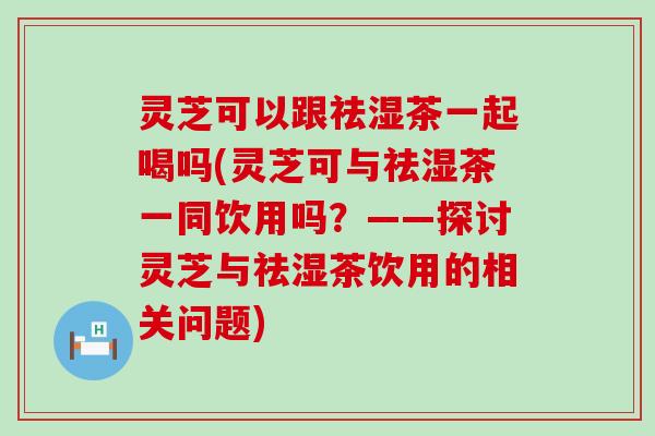 灵芝可以跟祛湿茶一起喝吗(灵芝可与祛湿茶一同饮用吗？——探讨灵芝与祛湿茶饮用的相关问题)