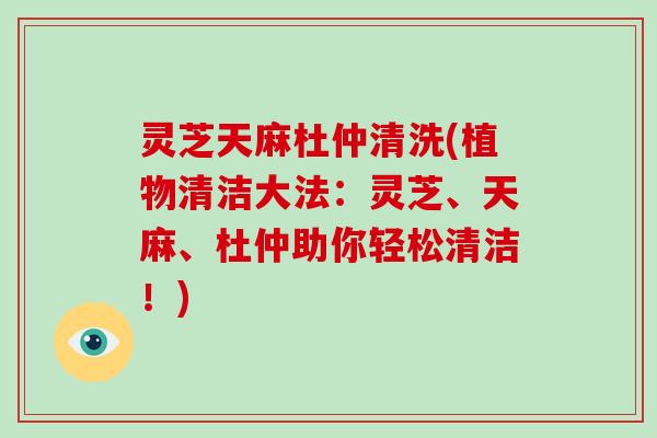 灵芝天麻杜仲清洗(植物清洁大法：灵芝、天麻、杜仲助你轻松清洁！)