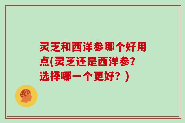 灵芝和西洋参哪个好用点(灵芝还是西洋参？选择哪一个更好？)