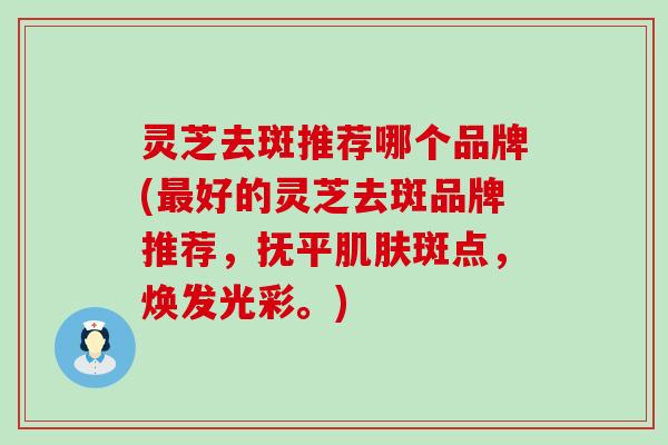 灵芝去斑推荐哪个品牌(好的灵芝去斑品牌推荐，抚平斑点，焕发光彩。)