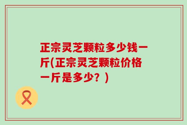 正宗灵芝颗粒多少钱一斤(正宗灵芝颗粒价格一斤是多少？)