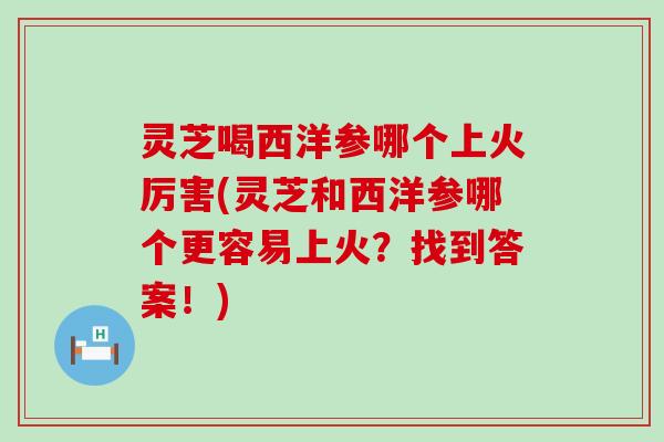 灵芝喝西洋参哪个上火厉害(灵芝和西洋参哪个更容易上火？找到答案！)