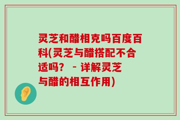 灵芝和醋相克吗百度百科(灵芝与醋搭配不合适吗？ - 详解灵芝与醋的相互作用)