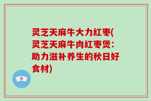 灵芝天麻牛大力红枣(灵芝天麻牛肉红枣煲：助力滋补养生的秋日好食材)