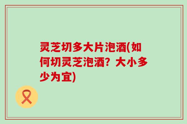 灵芝切多大片泡酒(如何切灵芝泡酒？大小多少为宜)