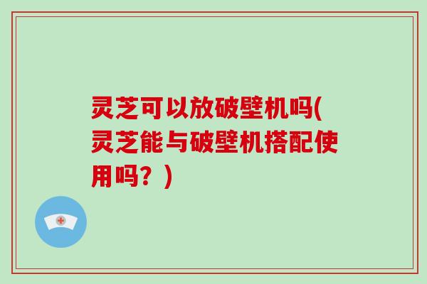 灵芝可以放破壁机吗(灵芝能与破壁机搭配使用吗？)