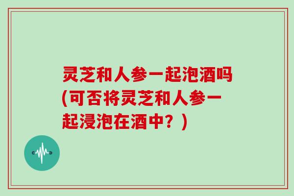 灵芝和人参一起泡酒吗(可否将灵芝和人参一起浸泡在酒中？)