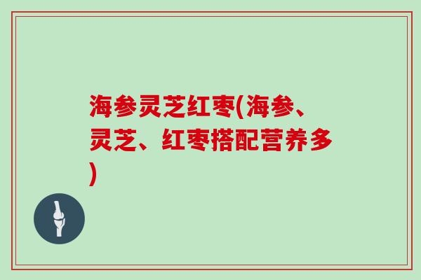 海参灵芝红枣(海参、灵芝、红枣搭配营养多)