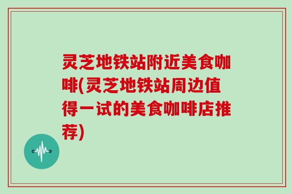 灵芝地铁站附近美食咖啡(灵芝地铁站周边值得一试的美食咖啡店推荐)