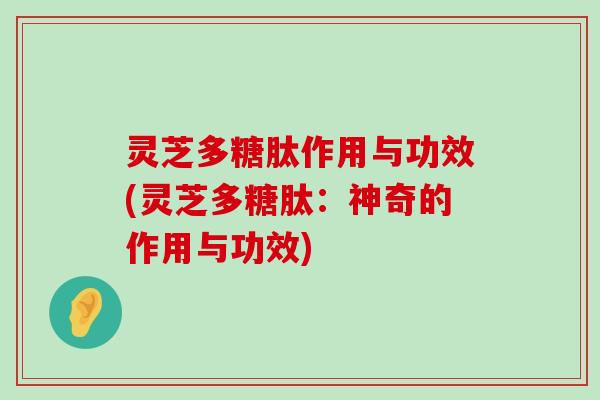 灵芝多糖肽作用与功效(灵芝多糖肽：神奇的作用与功效)