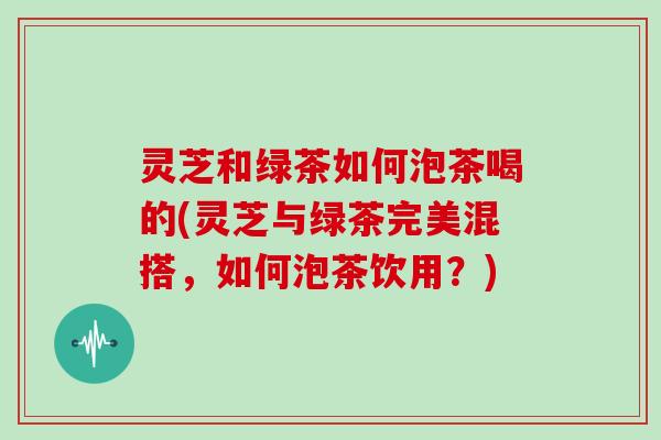 灵芝和绿茶如何泡茶喝的(灵芝与绿茶完美混搭，如何泡茶饮用？)