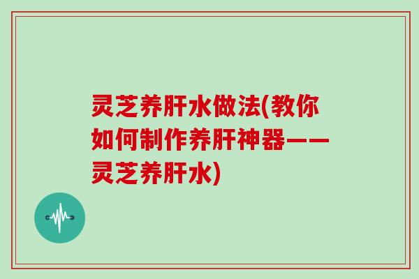 灵芝养水做法(教你如何制作养神器——灵芝养水)