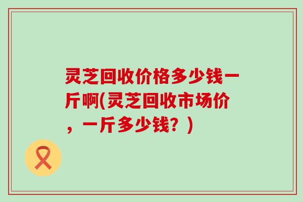 灵芝回收价格多少钱一斤啊(灵芝回收市场价，一斤多少钱？)