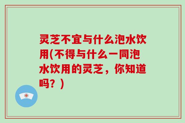 灵芝不宜与什么泡水饮用(不得与什么一同泡水饮用的灵芝，你知道吗？)