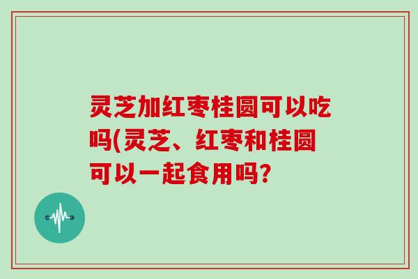 灵芝加红枣桂圆可以吃吗(灵芝、红枣和桂圆可以一起食用吗？