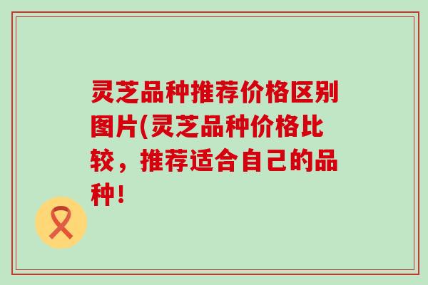 灵芝品种推荐价格区别图片(灵芝品种价格比较，推荐适合自己的品种！