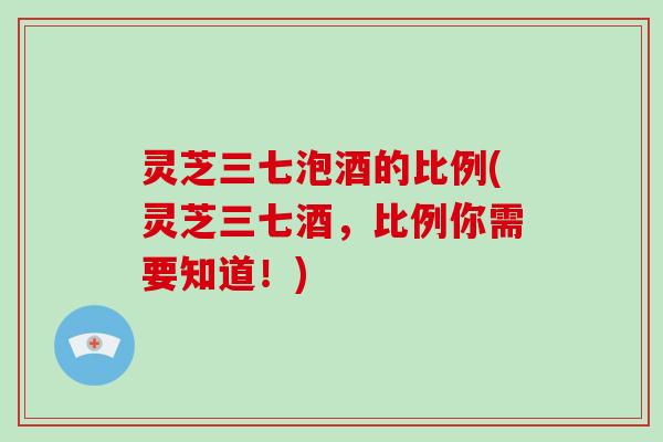 灵芝三七泡酒的比例(灵芝三七酒，比例你需要知道！)