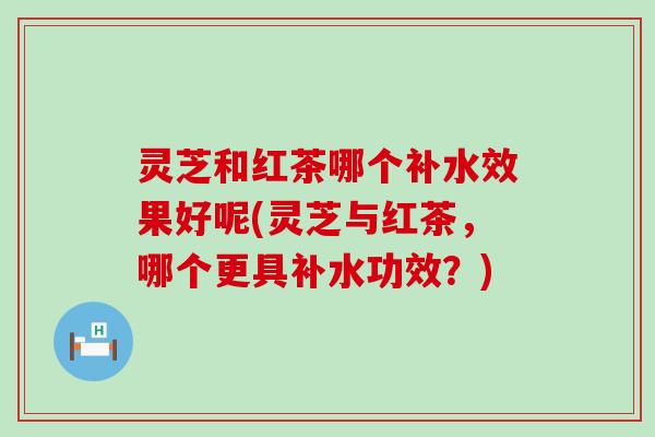 灵芝和红茶哪个补水效果好呢(灵芝与红茶，哪个更具补水功效？)