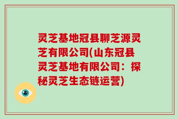 灵芝基地冠县聊芝源灵芝有限公司(山东冠县灵芝基地有限公司：探秘灵芝生态链运营)