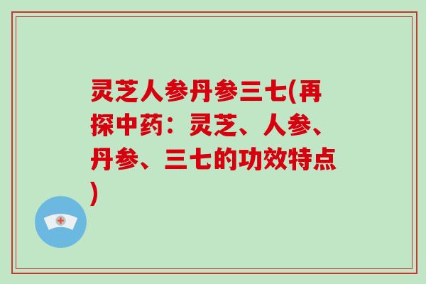 灵芝人参丹参三七(再探：灵芝、人参、丹参、三七的功效特点)