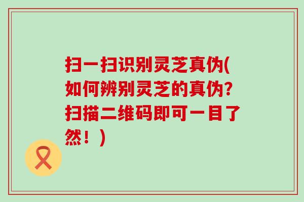 扫一扫识别灵芝真伪(如何辨别灵芝的真伪？扫描二维码即可一目了然！)