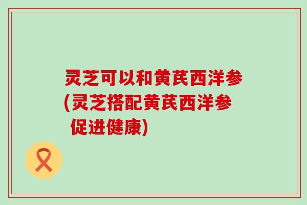 灵芝可以和黄芪西洋参(灵芝搭配黄芪西洋参 促进健康)