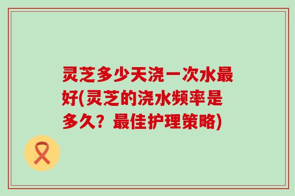 灵芝多少天浇一次水好(灵芝的浇水频率是多久？佳护理策略)