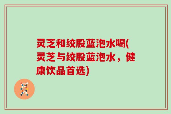 灵芝和绞股蓝泡水喝(灵芝与绞股蓝泡水，健康饮品首选)